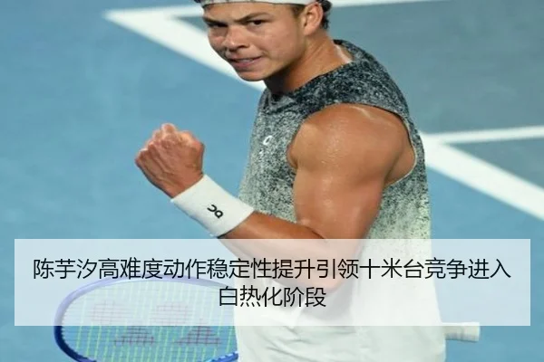 陈芋汐高难度动作稳定性提升引领十米台竞争进入白热化阶段